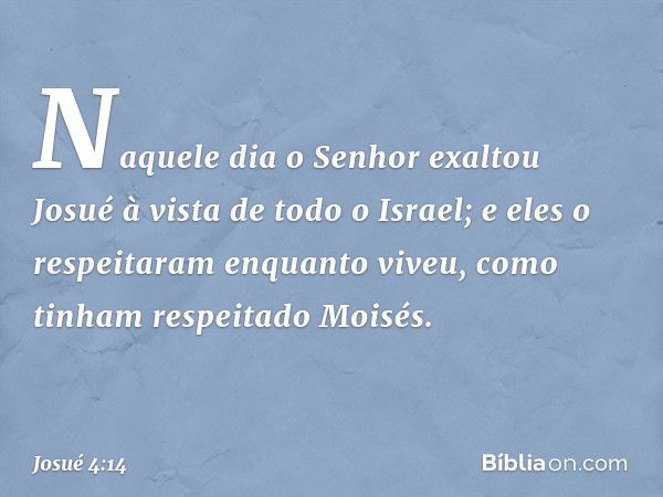 Naquele dia o Senhor exaltou Josué à vista de todo o Israel; e eles o respeitaram enquanto viveu, como tinham respeitado Moisés. -- Josué 4:14