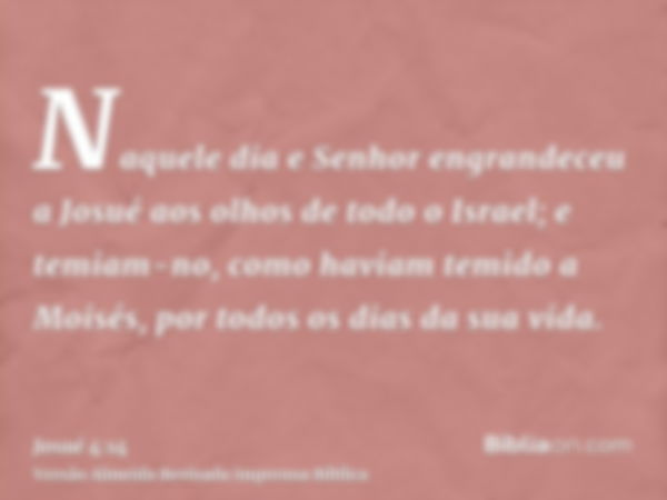 Naquele dia e Senhor engrandeceu a Josué aos olhos de todo o Israel; e temiam-no, como haviam temido a Moisés, por todos os dias da sua vida.