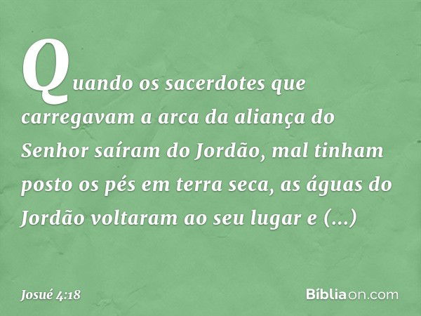 Quando os sacerdotes que carregavam a arca da aliança do Senhor saíram do Jordão, mal tinham posto os pés em terra seca, as águas do Jordão voltaram ao seu luga