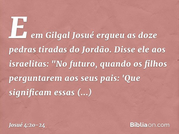 E em Gilgal Josué ergueu as doze pedras tiradas do Jordão. Disse ele aos israelitas: "No futuro, quando os filhos perguntarem aos seus pais: 'Que significam ess