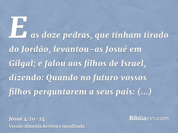 E as doze pedras, que tinham tirado do Jordão, levantou-as Josué em Gilgal;e falou aos filhos de Israel, dizendo: Quando no futuro vossos filhos perguntarem a s