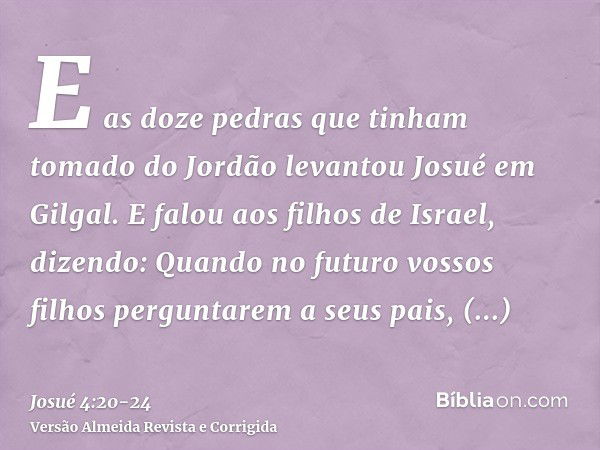 E as doze pedras que tinham tomado do Jordão levantou Josué em Gilgal.E falou aos filhos de Israel, dizendo: Quando no futuro vossos filhos perguntarem a seus p