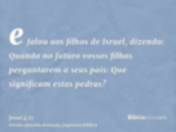 e falou aos filhos de Israel, dizendo: Quando no futuro vossos filhos perguntarem a seus pais: Que significam estas pedras?