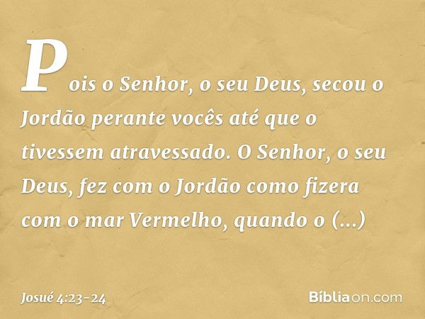 Pois o Senhor, o seu Deus, secou o Jordão perante vocês até que o tivessem atravessado. O Senhor, o seu Deus, fez com o Jordão como fizera com o mar Vermelho, q