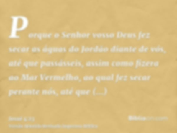 Porque o Senhor vosso Deus fez secar as águas do Jordão diante de vós, até que passásseis, assim como fizera ao Mar Vermelho, ao qual fez secar perante nós, até