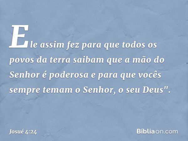 Ele assim fez para que todos os povos da terra saibam que a mão do Senhor é poderosa e para que vocês sempre temam o Senhor, o seu Deus". -- Josué 4:24