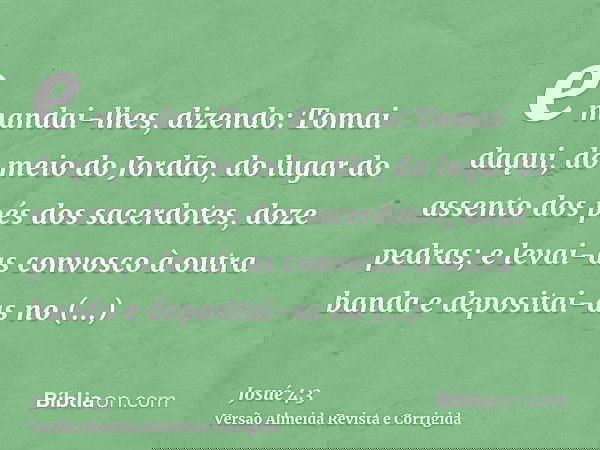 e mandai-lhes, dizendo: Tomai daqui, do meio do Jordão, do lugar do assento dos pés dos sacerdotes, doze pedras; e levai-as convosco à outra banda e depositai-a