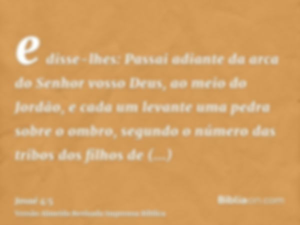 e disse-lhes: Passai adiante da arca do Senhor vosso Deus, ao meio do Jordão, e cada um levante uma pedra sobre o ombro, segundo o número das tribos dos filhos 