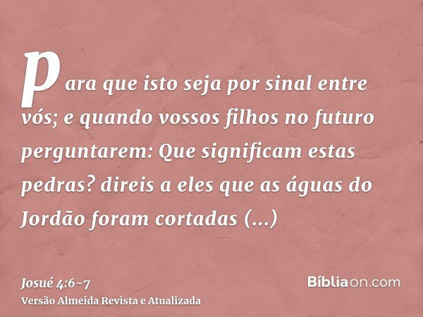 para que isto seja por sinal entre vós; e quando vossos filhos no futuro perguntarem: Que significam estas pedras?direis a eles que as águas do Jordão foram cor