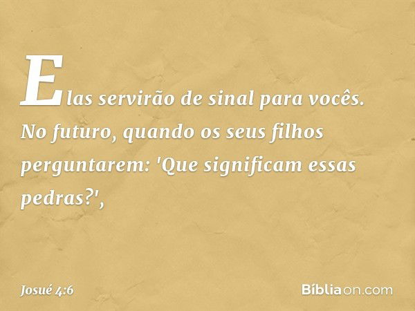 Elas servirão de sinal para vocês. No futuro, quando os seus filhos perguntarem: 'Que significam essas pedras?', -- Josué 4:6