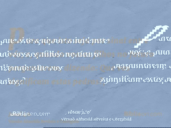 para que isto seja por sinal entre vós; e, quando vossos filhos no futuro perguntarem, dizendo: Que vos significam estas pedras?,