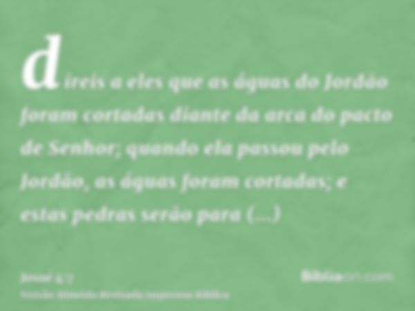 direis a eles que as águas do Jordão foram cortadas diante da arca do pacto de Senhor; quando ela passou pelo Jordão, as águas foram cortadas; e estas pedras se