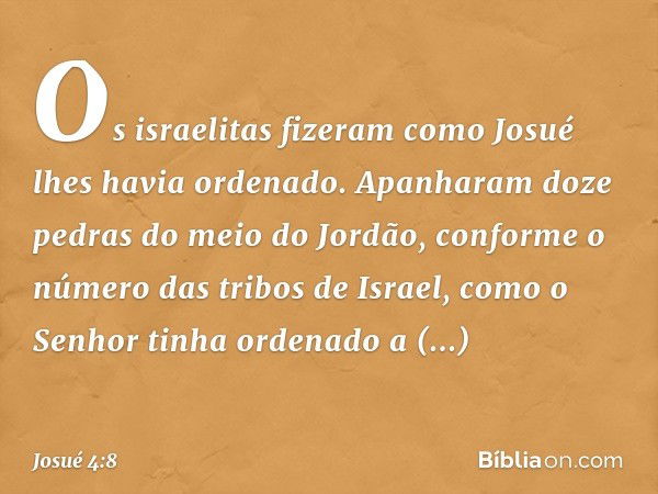 Os israelitas fizeram como Josué lhes havia ordenado. Apanharam doze pedras do meio do Jordão, conforme o número das tribos de Israel, como o Senhor tinha orden