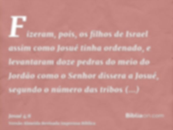 Fizeram, pois, os filhos de Israel assim como Josué tinha ordenado, e levantaram doze pedras do meio do Jordão como o Senhor dissera a Josué, segundo o número d