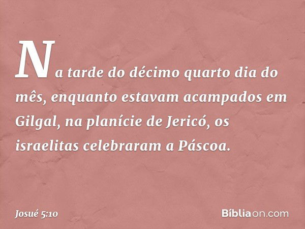 Na tarde do décimo quarto dia do mês, enquanto estavam acampados em Gilgal, na planície de Jericó, os israelitas celebraram a Páscoa. -- Josué 5:10