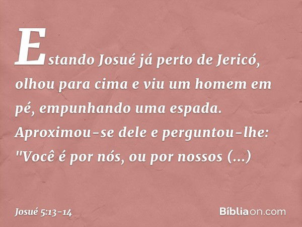 Estando Josué já perto de Jericó, olhou para cima e viu um homem em pé, empunhando uma espada. Aproximou-se dele e perguntou-lhe: "Você é por nós, ou por nossos