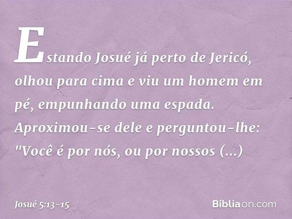 Estando Josué já perto de Jericó, olhou para cima e viu um homem em pé, empunhando uma espada. Aproximou-se dele e perguntou-lhe: "Você é por nós, ou por nossos