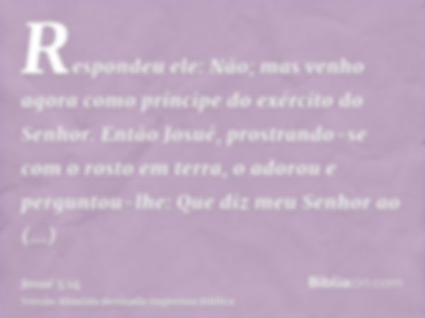 Respondeu ele: Não; mas venho agora como príncipe do exército do Senhor. Então Josué, prostrando-se com o rosto em terra, o adorou e perguntou-lhe: Que diz meu 