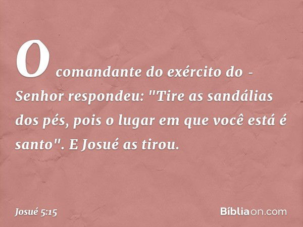 O comandante do exército do ­Senhor respondeu: "Tire as sandálias dos pés, pois o lugar em que você está é santo". E Josué as tirou. -- Josué 5:15