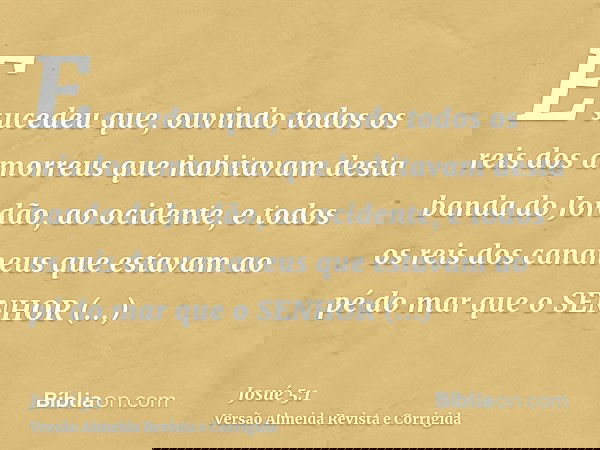 E sucedeu que, ouvindo todos os reis dos amorreus que habitavam desta banda do Jordão, ao ocidente, e todos os reis dos cananeus que estavam ao pé do mar que o 