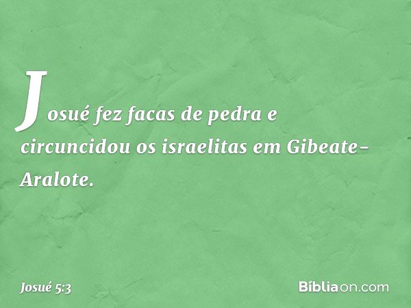 Josué fez facas de pedra e circuncidou os israelitas em Gibeate-Aralote. -- Josué 5:3