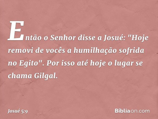 Então o Senhor disse a Josué: "Hoje removi de vocês a humilhação sofrida no Egito". Por isso até hoje o lugar se chama Gilgal. -- Josué 5:9