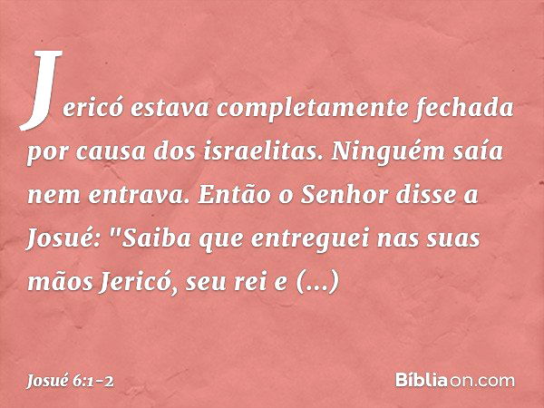 Jericó estava completamente fechada por causa dos israelitas. Ninguém saía nem entrava. Então o Senhor disse a Josué: "Saiba que entreguei nas suas mãos Jericó,