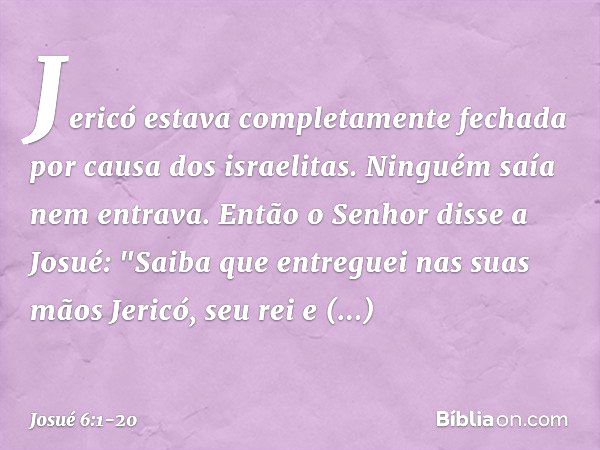 Jericó estava completamente fechada por causa dos israelitas. Ninguém saía nem entrava. Então o Senhor disse a Josué: "Saiba que entreguei nas suas mãos Jericó,