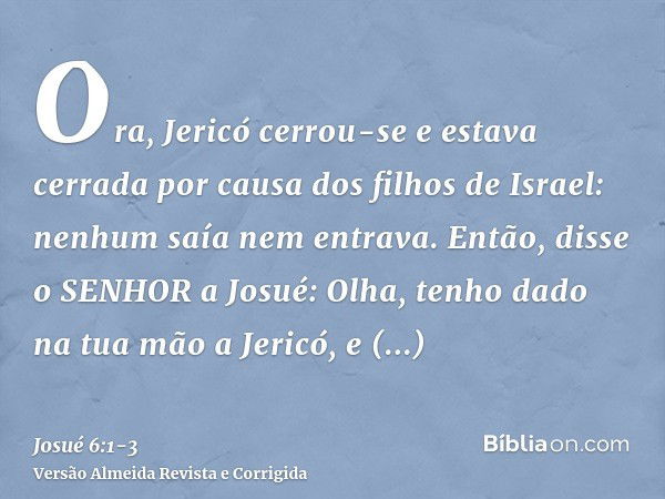 Ora, Jericó cerrou-se e estava cerrada por causa dos filhos de Israel: nenhum saía nem entrava.Então, disse o SENHOR a Josué: Olha, tenho dado na tua mão a Jeri