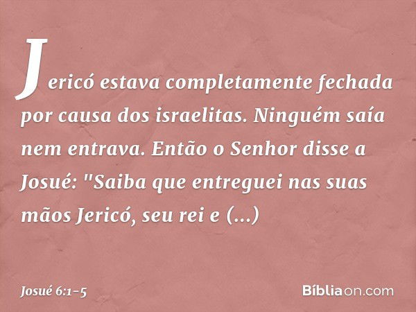 Jericó estava completamente fechada por causa dos israelitas. Ninguém saía nem entrava. Então o Senhor disse a Josué: "Saiba que entreguei nas suas mãos Jericó,