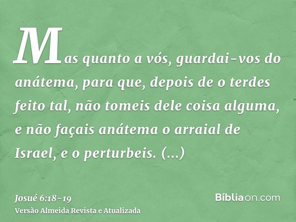 Mas quanto a vós, guardai-vos do anátema, para que, depois de o terdes feito tal, não tomeis dele coisa alguma, e não façais anátema o arraial de Israel, e o pe