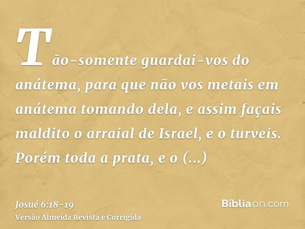 Tão-somente guardai-vos do anátema, para que não vos metais em anátema tomando dela, e assim façais maldito o arraial de Israel, e o turveis.Porém toda a prata,