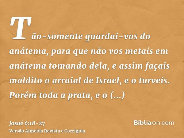 Tão-somente guardai-vos do anátema, para que não vos metais em anátema tomando dela, e assim façais maldito o arraial de Israel, e o turveis.Porém toda a prata,