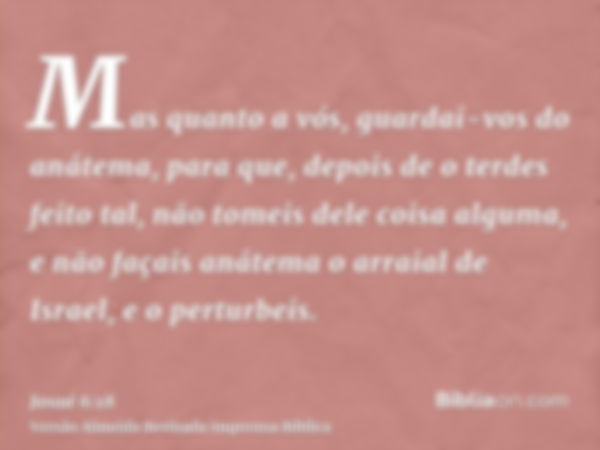 Mas quanto a vós, guardai-vos do anátema, para que, depois de o terdes feito tal, não tomeis dele coisa alguma, e não façais anátema o arraial de Israel, e o pe