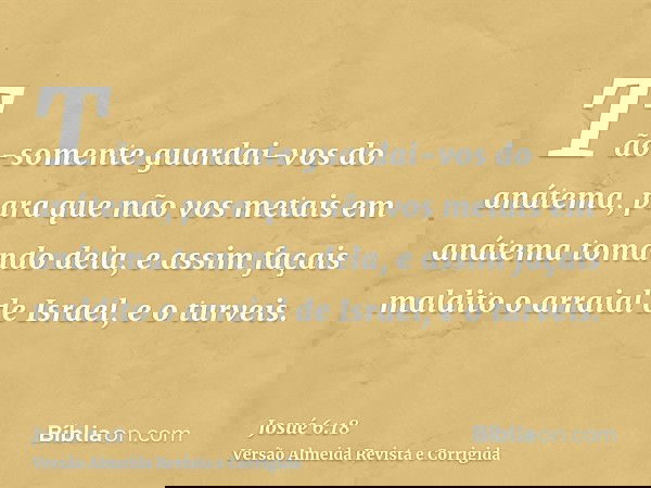 Tão-somente guardai-vos do anátema, para que não vos metais em anátema tomando dela, e assim façais maldito o arraial de Israel, e o turveis.