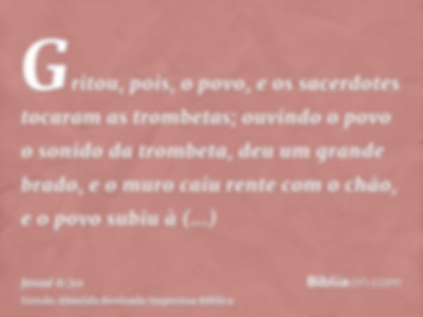 Gritou, pois, o povo, e os sacerdotes tocaram as trombetas; ouvindo o povo o sonido da trombeta, deu um grande brado, e o muro caiu rente com o chão, e o povo s