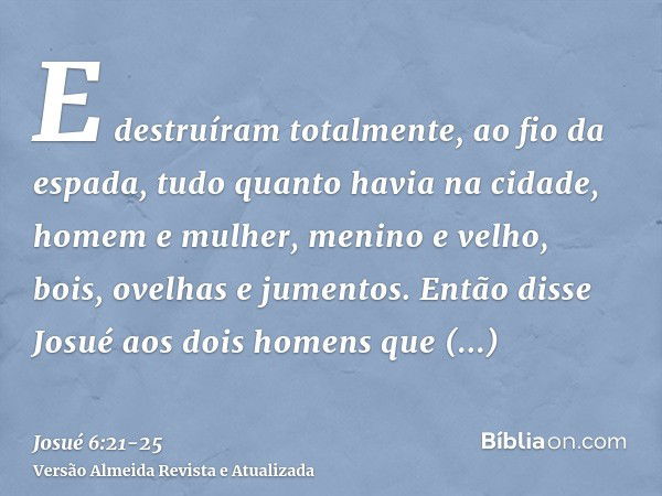 E destruíram totalmente, ao fio da espada, tudo quanto havia na cidade, homem e mulher, menino e velho, bois, ovelhas e jumentos.Então disse Josué aos dois home