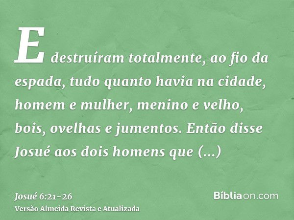 E destruíram totalmente, ao fio da espada, tudo quanto havia na cidade, homem e mulher, menino e velho, bois, ovelhas e jumentos.Então disse Josué aos dois home