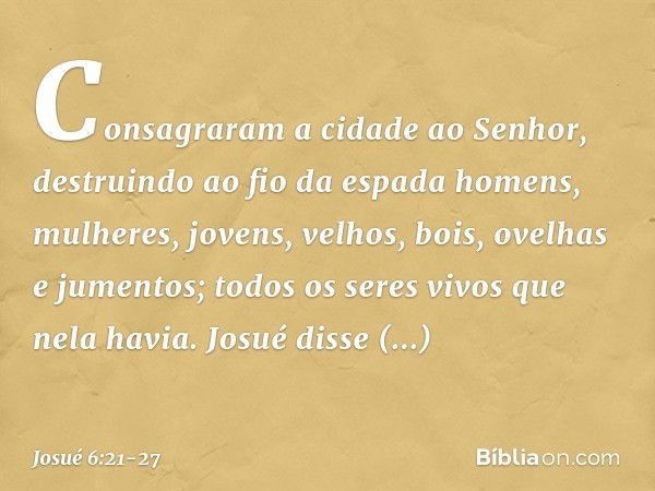 Consagraram a cidade ao Senhor, destruindo ao fio da espada homens, mulheres, jovens, velhos, bois, ovelhas e jumentos; todos os seres vivos que nela havia. Jos