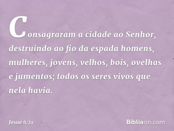 Consagraram a cidade ao Senhor, destruindo ao fio da espada homens, mulheres, jovens, velhos, bois, ovelhas e jumentos; todos os seres vivos que nela havia. -- 