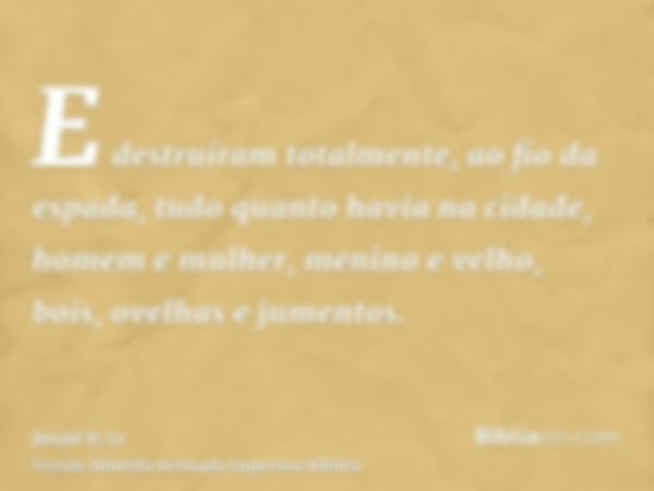 E destruíram totalmente, ao fio da espada, tudo quanto havia na cidade, homem e mulher, menino e velho, bois, ovelhas e jumentos.