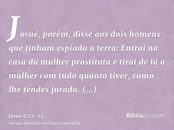 Josué, porém, disse aos dois homens que tinham espiado a terra: Entrai na casa da mulher prostituta e tirai de lá a mulher com tudo quanto tiver, como lhe tende