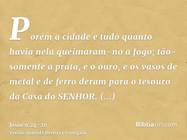 Porém a cidade e tudo quanto havia nela queimaram-no a fogo; tão-somente a prata, e o ouro, e os vasos de metal e de ferro deram para o tesouro da Casa do SENHO