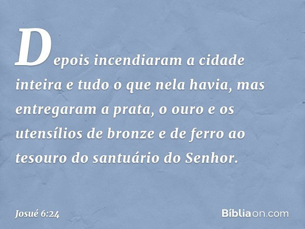 Depois incendiaram a cidade inteira e tudo o que nela havia, mas entregaram a prata, o ouro e os utensílios de bronze e de ferro ao tesouro do santuário do Senh