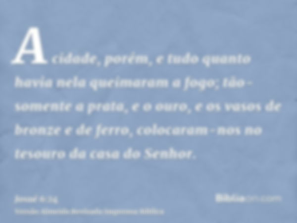 A cidade, porém, e tudo quanto havia nela queimaram a fogo; tão-somente a prata, e o ouro, e os vasos de bronze e de ferro, colocaram-nos no tesouro da casa do 