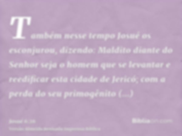 Também nesse tempo Josué os esconjurou, dizendo: Maldito diante do Senhor seja o homem que se levantar e reedificar esta cidade de Jericó; com a perda do seu pr