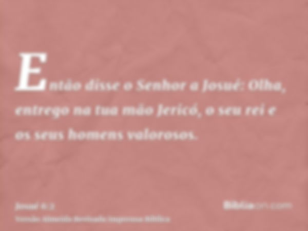 Então disse o Senhor a Josué: Olha, entrego na tua mão Jericó, o seu rei e os seus homens valorosos.