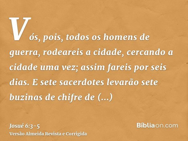 Vós, pois, todos os homens de guerra, rodeareis a cidade, cercando a cidade uma vez; assim fareis por seis dias.E sete sacerdotes levarão sete buzinas de chifre