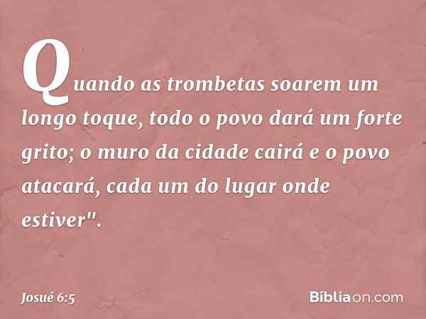 Quando as trombetas soarem um longo toque, todo o povo dará um forte grito; o muro da cidade cairá e o povo atacará, cada um do lugar onde estiver". -- Josué 6: