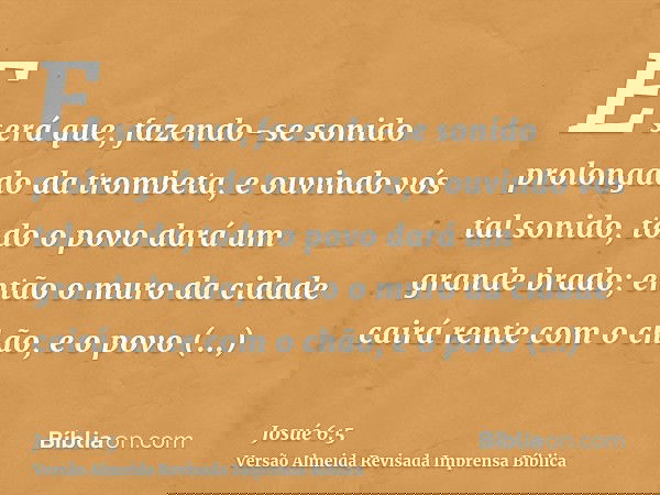 E será que, fazendo-se sonido prolongado da trombeta, e ouvindo vós tal sonido, todo o povo dará um grande brado; então o muro da cidade cairá rente com o chão,